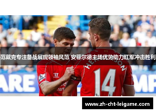 范戴克专注备战展现领袖风范 安菲尔德主场优势助力红军冲击胜利