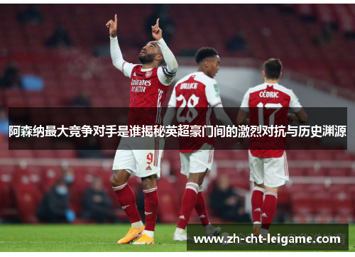 阿森纳最大竞争对手是谁揭秘英超豪门间的激烈对抗与历史渊源