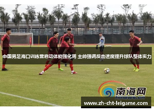 中国男足海口训练营启动体能强化周 主帅强调反击速度提升球队整体实力
