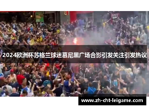2024欧洲杯苏格兰球迷慕尼黑广场合影引发关注引发热议 2024欧洲杯苏格兰球迷慕尼黑广场合影引发关注引发热议